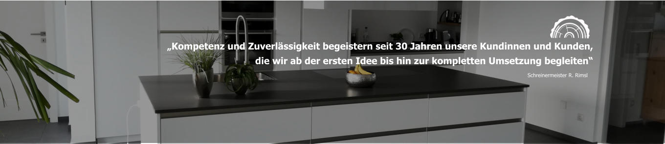„Kompetenz und Zuverlässigkeit begeistern seit 30 Jahren unsere Kundinnen und Kunden, die wir ab der ersten Idee bis hin zur kompletten Umsetzung begleiten“ Schreinermeister R. Rimsl