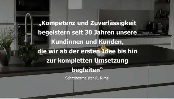 „Kompetenz und Zuverlässigkeit begeistern seit 30 Jahren unsere Kundinnen und Kunden, die wir ab der ersten Idee bis hin zur kompletten Umsetzung begleiten“ Schreinermeister R. Rimsl